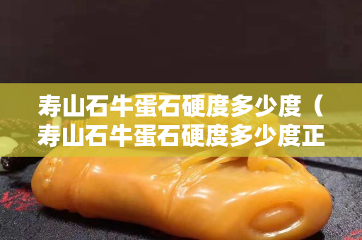 寿山石牛蛋石硬度多少度（寿山石牛蛋石硬度多少度正常）