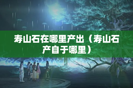寿山石在哪里产出（寿山石产自于哪里）