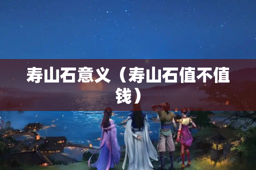 寿山石意义（寿山石值不值钱）
