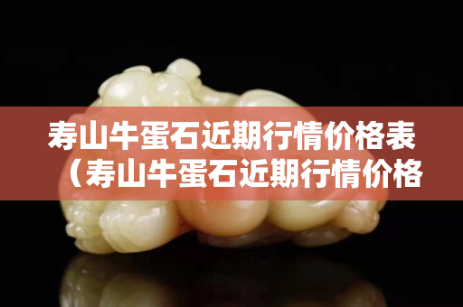 寿山牛蛋石近期行情价格表（寿山牛蛋石近期行情价格表最新）