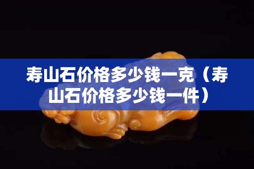寿山石价格多少钱一克（寿山石价格多少钱一件）