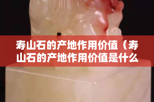 寿山石的产地作用价值（寿山石的产地作用价值是什么）