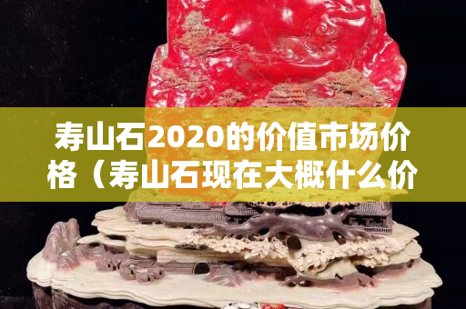 寿山石2020的价值市场价格（寿山石现在大概什么价格表）