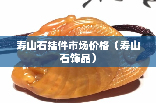 寿山石挂件市场价格（寿山石饰品）