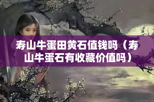 寿山牛蛋田黄石值钱吗（寿山牛蛋石有收藏价值吗）