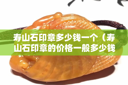 寿山石印章多少钱一个（寿山石印章的价格一般多少钱）