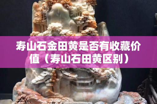 寿山石金田黄是否有收藏价值（寿山石田黄区别）