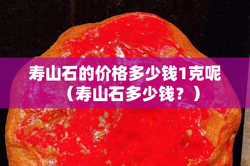寿山石的价格多少钱1克呢（寿山石多少钱？）