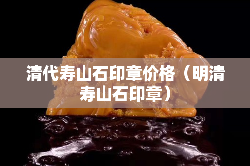 清代寿山石印章价格（明清寿山石印章）