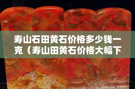 寿山石田黄石价格多少钱一克（寿山田黄石价格大幅下跌）
