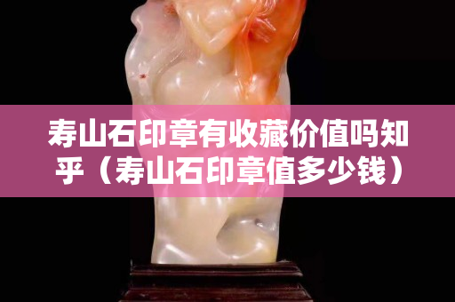 寿山石印章有收藏价值吗知乎（寿山石印章值多少钱）