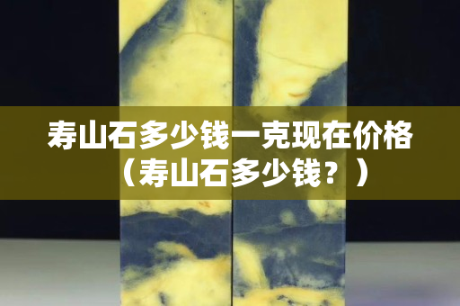 寿山石多少钱一克现在价格（寿山石多少钱？）