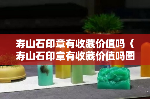 寿山石印章有收藏价值吗（寿山石印章有收藏价值吗图片）