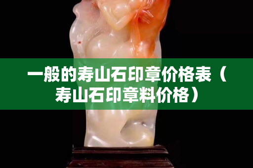 一般的寿山石印章价格表（寿山石印章料价格）