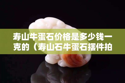 寿山牛蛋石价格是多少钱一克的（寿山石牛蛋石摆件拍卖）