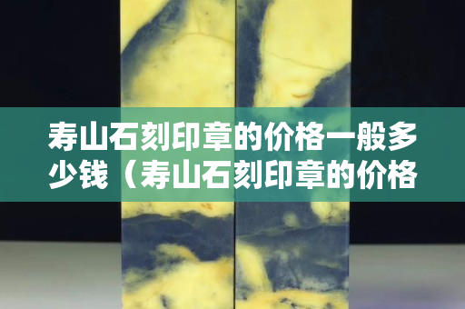 寿山石刻印章的价格一般多少钱（寿山石刻印章的价格一般多少钱一张）