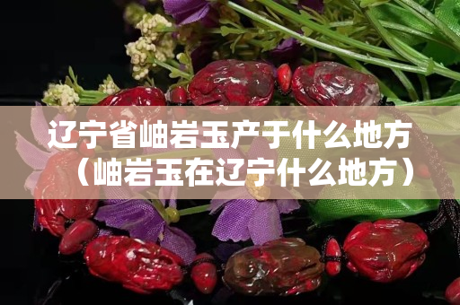 辽宁省岫岩玉产于什么地方（岫岩玉在辽宁什么地方）