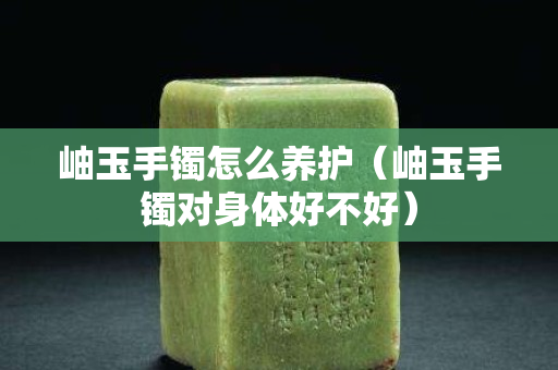 岫玉手镯怎么养护（岫玉手镯对身体好不好）