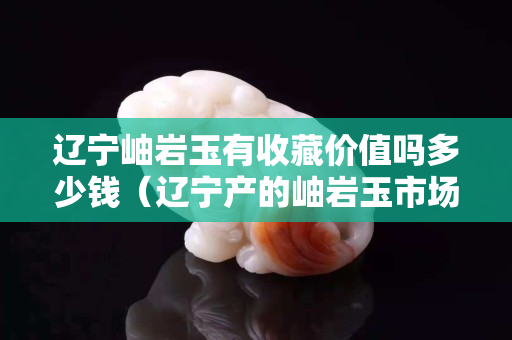 辽宁岫岩玉有收藏价值吗多少钱（辽宁产的岫岩玉市场价格是多少？）
