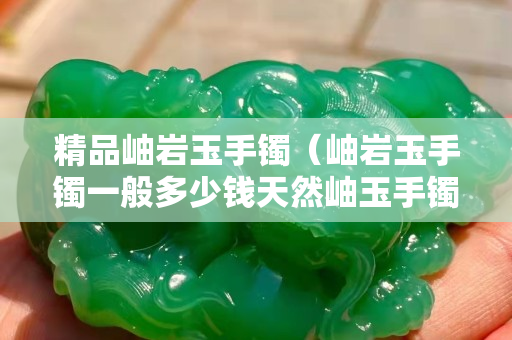 精品岫岩玉手镯（岫岩玉手镯一般多少钱天然岫玉手镯价格）