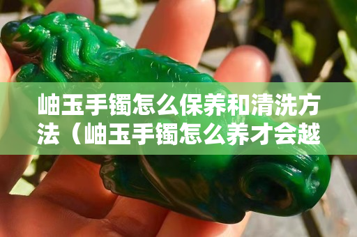 岫玉手镯怎么保养和清洗方法（岫玉手镯怎么养才会越来越透？）