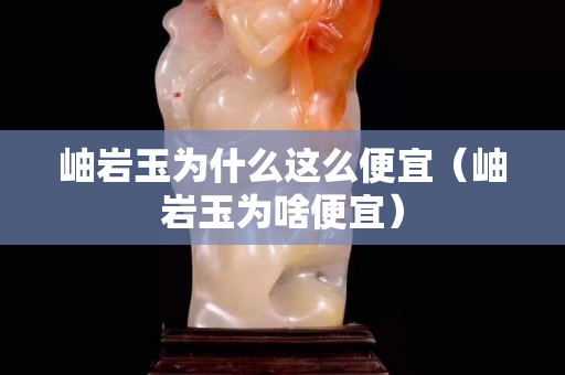 岫岩玉为什么这么便宜（岫岩玉为啥便宜）