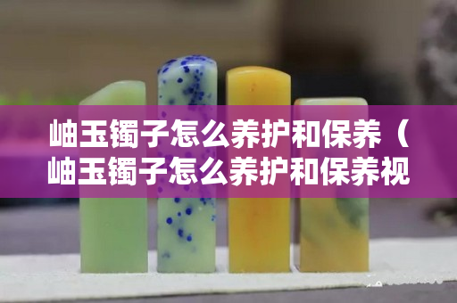 岫玉镯子怎么养护和保养（岫玉镯子怎么养护和保养视频）