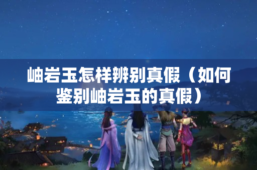 岫岩玉怎样辨别真假（如何鉴别岫岩玉的真假）