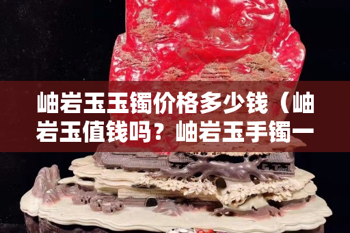 岫岩玉玉镯价格多少钱（岫岩玉值钱吗？岫岩玉手镯一般多少钱？）