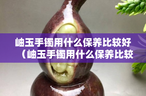 岫玉手镯用什么保养比较好（岫玉手镯用什么保养比较好呢）
