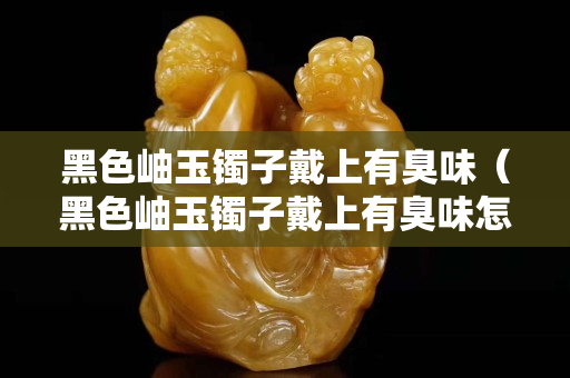 黑色岫玉镯子戴上有臭味（黑色岫玉镯子戴上有臭味怎么回事）