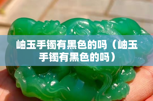 岫玉手镯有黑色的吗（岫玉手镯有黑色的吗）