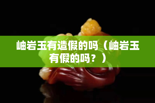 岫岩玉有造假的吗（岫岩玉有假的吗？）