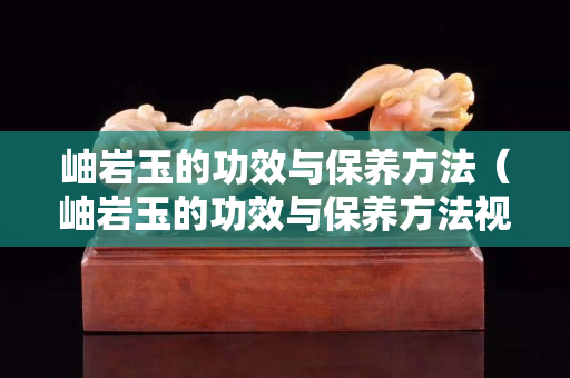 岫岩玉的功效与保养方法（岫岩玉的功效与保养方法视频）