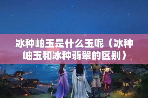 冰种岫玉是什么玉呢（冰种岫玉和冰种翡翠的区别）