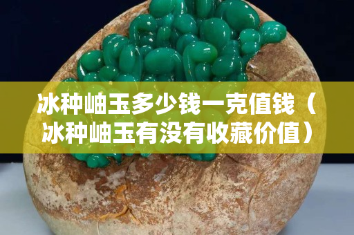 冰种岫玉多少钱一克值钱（冰种岫玉有没有收藏价值）