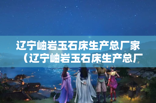 辽宁岫岩玉石床生产总厂家（辽宁岫岩玉石床生产总厂家有哪些）