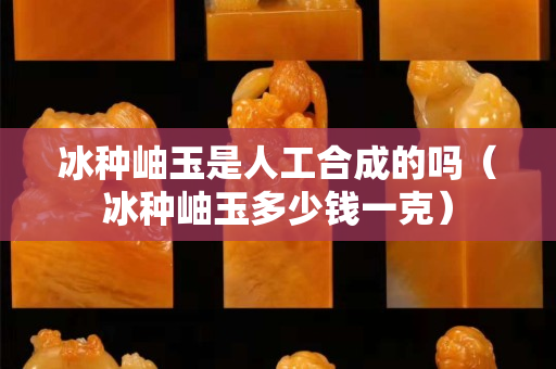 冰种岫玉是人工合成的吗（冰种岫玉多少钱一克）