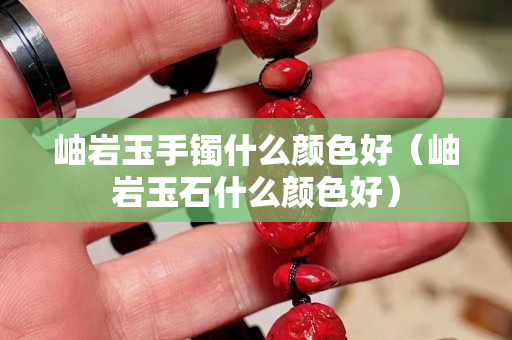 岫岩玉手镯什么颜色好（岫岩玉石什么颜色好）