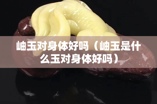 岫玉对身体好吗（岫玉是什么玉对身体好吗）