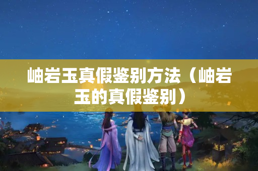 岫岩玉真假鉴别方法（岫岩玉的真假鉴别）