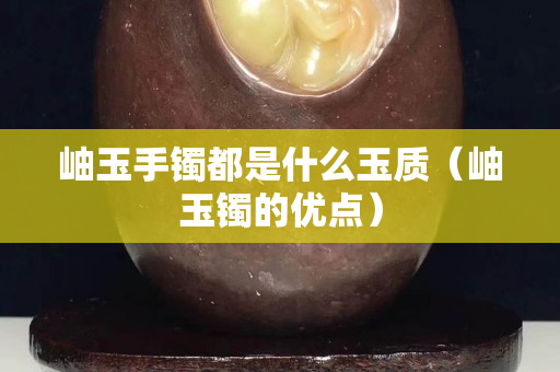 岫玉手镯都是什么玉质（岫玉镯的优点）
