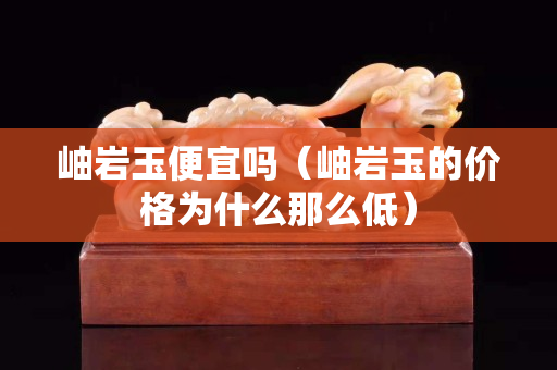 岫岩玉便宜吗（岫岩玉的价格为什么那么低）
