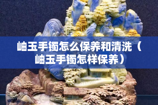 岫玉手镯怎么保养和清洗（岫玉手镯怎样保养）