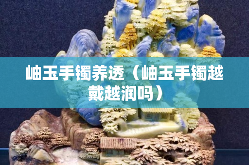岫玉手镯养透（岫玉手镯越戴越润吗）