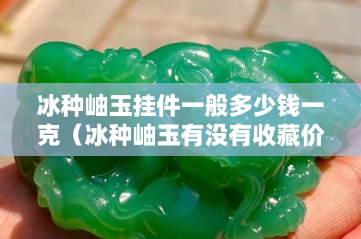 冰种岫玉挂件一般多少钱一克（冰种岫玉有没有收藏价值）