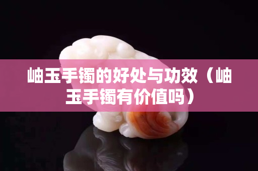 岫玉手镯的好处与功效（岫玉手镯有价值吗）