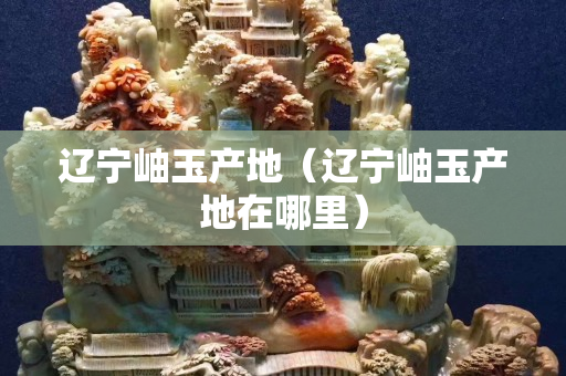 辽宁岫玉产地（辽宁岫玉产地在哪里）