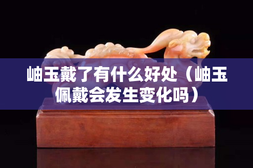 岫玉戴了有什么好处（岫玉佩戴会发生变化吗）