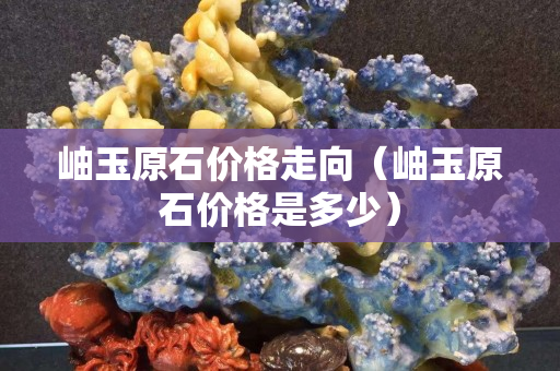 岫玉原石价格走向（岫玉原石价格是多少）